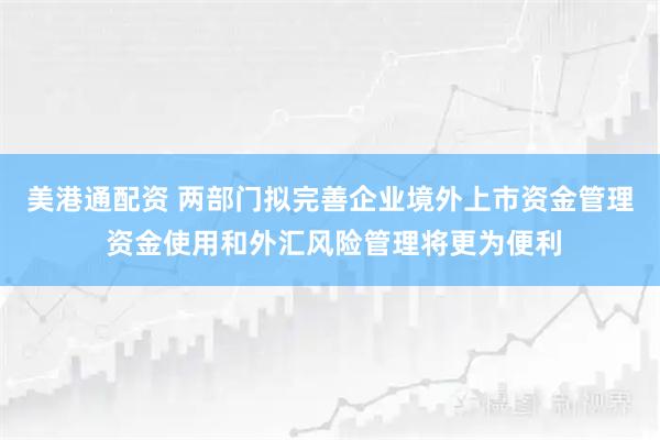 美港通配资 两部门拟完善企业境外上市资金管理 资金使用和外汇风险管理将更为便利