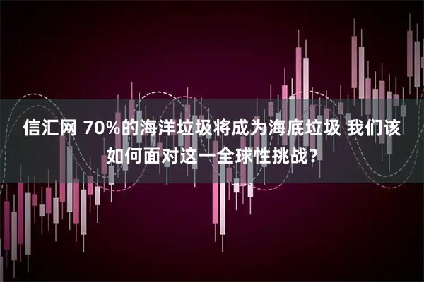 信汇网 70%的海洋垃圾将成为海底垃圾 我们该如何面对这一全球性挑战？