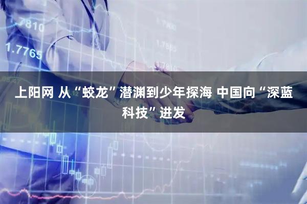 上阳网 从“蛟龙”潜渊到少年探海 中国向“深蓝科技”进发