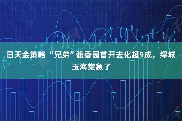 日天金策略 “兄弟”馥香园首开去化超9成，绿城玉海棠急了