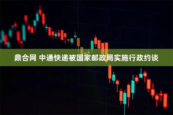 鼎合网 中通快递被国家邮政局实施行政约谈