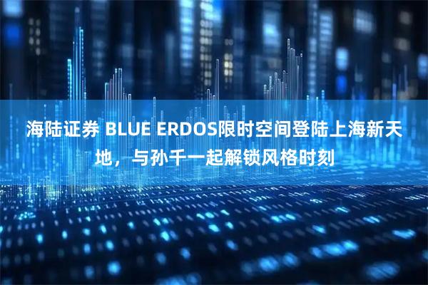 海陆证券 BLUE ERDOS限时空间登陆上海新天地，与孙千一起解锁风格时刻