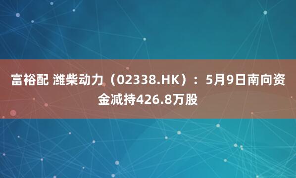 富裕配 潍柴动力（02338.HK）：5月9日南向资金减持426.8万股