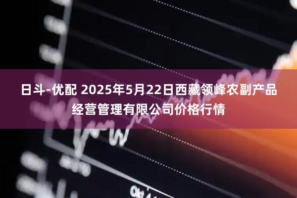 日斗-优配 2025年5月22日西藏领峰农副产品经营管理有限公司价格行情