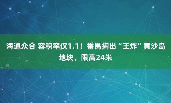 海通众合 容积率仅1.1！番禺掏出“王炸”黄沙岛地块，限高24米