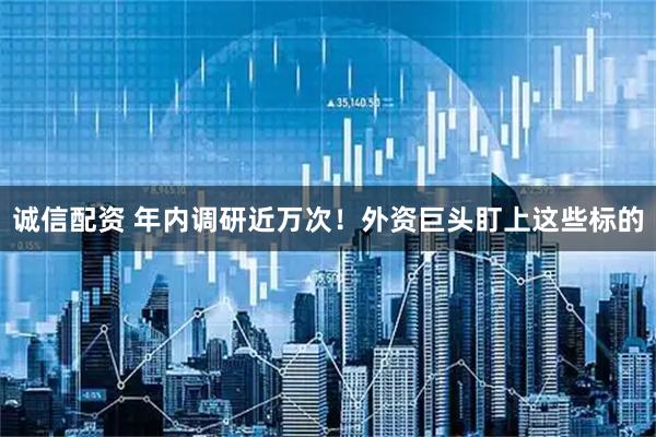 诚信配资 年内调研近万次！外资巨头盯上这些标的