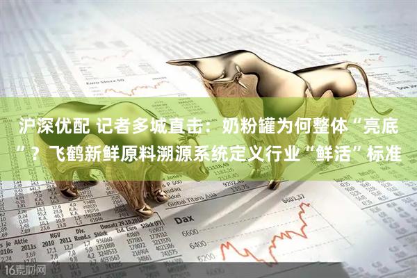 沪深优配 记者多城直击：奶粉罐为何整体“亮底”？飞鹤新鲜原料溯源系统定义行业“鲜活”标准