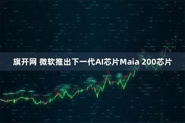 旗开网 微软推出下一代AI芯片Maia 200芯片