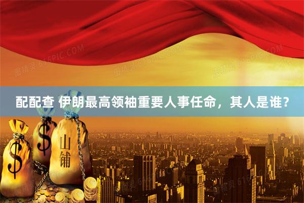 配配查 伊朗最高领袖重要人事任命，其人是谁？