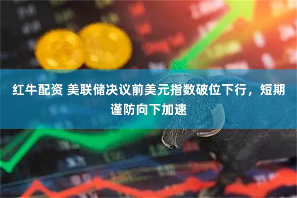 红牛配资 美联储决议前美元指数破位下行，短期谨防向下加速