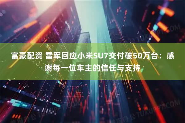 富豪配资 雷军回应小米SU7交付破50万台：感谢每一位车主的信任与支持